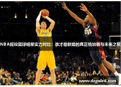 NBA现役篮球明星实力对比：谁才是联盟的真正统治者与未来之星